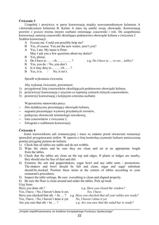 „Projekt współfinansowany ze środków Europejskiego Funduszu Społecznego”
22
Ćwiczenie 3
Uzupełnij i przećwicz w parze konwersację między nowozatrudnionym kelnerem A
i doświadczonym kelnerem B. Kelner A stara się ustalić swoje obowiązki. Konwersację
powtórz z jeszcze trzema innymi osobami zmieniając czasowniki i role. Do uzupełnienia
konwersacji zastosuj czasowniki określające podstawowe obowiązki kelnera z ćwiczenia 2
Szablon konwersacji:
A Excuse me. Could you possibly help me?
B Yes, of course. You are the new waiter, aren’t you?
A Yes, I am. My name is Peter.
May I ask you a few questions about my duties?
B Yes, please.
A Do I have to ……vb………….. ? e.g. Do I have to … re-set… tables?
B Yes, you do. / No, you don’t
A Is it may duty to………vb……?
B Yes, it is. / No, it isn’t.
Sposób wykonania ćwiczenia
Aby wykonać ćwiczenie, powinieneś:
1) przygotować listę czasowników określających podstawowe obowiązki kelnera,
2) przećwiczyć konwersację z użyciem co najmniej czterech różnych czasowników,
3) powtórzyć konwersację z kolejnymi czterema osobami.
Wyposażenie stanowiska pracy:
− film dydaktyczny prezentujący obowiązki kelnera,
− nagranie prezentujące wymowę przydatnych zwrotów,
− podręczny słowniczek terminologii zawodowej,
− lista czasowników z ćwiczenia 2,
− foliogram z szablonem konwersacji.
Ćwiczenie 4
Jesteś kierownikiem sali restauracyjnej i masz za zadanie przed otwarciem restauracji
sprawdzić przygotowanie stołów. W oparciu o listę kontrolną czynności kelnera umieszczoną
poniżej przygotuj pytania do kelnera:
1) Check that all tables are stable and do not wobble.
2) Wipe the chairs and be sure they are clean and set at an appropriate length
from the tables.
3) Check that the tables are clean on the top and edges. If plants or ledges are nearby,
they should also be free of dust and dirt.
4) Examine the salt and peppershakers, sugar bowl and any table tents / promotions.
The shakers and bowl should be full and clean; sugar and sugar substitute
should be stocked. Position these items at the centers of tables according to your
restaurant's procedures.
5) Inspect the table settings. Be sure everything is clean and aligned properly.
6) Be sure the floor is clean around and under the tables. Pick up trash.
Użyj form:
Have you done sth.? e.g. Have you closed the window?
Yes, I have. / No, I haven’t done it yet. Yes, I have.
Have you checked that sth. + be … ? e.g. Have you checked that all your tables are ready?
Yes, I have. / No, I haven’t done it yet. No, I haven’t done it yet.
Are you sure that sth.+ be … ? e.g. Are you sure that the salad bar is ready?
 