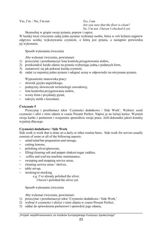 „Projekt współfinansowany ze środków Europejskiego Funduszu Społecznego”
23
Yes, I’m. / No, I’m not. Yes, I am.
Are you sure that the floor is clean?
No, I’m not. I haven’t checked it yet.
Skonsultuj w grupie swoje pytania, popraw i zapisz.
W każdej turze ćwiczenia zadaj jedno pytanie wybranej osobie, która w roli kelnera najpierw
odgrywa scenkę wykonywania czynność, o którą jest pytana, a następnie potwierdza
jej wykonanie.
Sposób wykonania ćwiczenia
Aby wykonać ćwiczenie, powinieneś:
1) przeczytać i przetłumaczyć listę kontrolą przygotowania stołów,
2) przekształcić każde zdanie na pytanie wybierając jedną z podanych form,
3) zastanowić się jak pokazać każdą czynność,
4) zadać co najmniej jedno pytanie i odegrać scenę w odpowiedzi na otrzymane pytanie.
Wyposażenie stanowiska pracy:
− słownik języka angielskiego,
− podręczny słowniczek terminologii zawodowej,
− lista kontrolna przygotowania stołów,
− wzory form i przykłady pytań,
− nakryty stolik z krzesłami.
Ćwiczenie 5
Przeczytaj i przetłumacz tekst ‘Czynności dodatkowe / Side Work’. Wybierz sześć
czynności i ułóż z nimi zdania w czasie Present Perfect. Napisz je na luźnej kartce. Wymień
swoje kartki z partnerem i wzajemnie sprawdźcie swoje prace. Jeśli dokonałeś jakieś korekty
wyjaśnij dlaczego.
Czynności dodatkowe / Side Work
Side work is work that is done on a daily or other routine basis. Side work for servers usually
consists of some or all of the following aspects:
− salad/salad bar preparation and storage,
− cutting lemons,
− polishing silver/glassware,
− filling/cleaning salt and pepper shakers/sugar caddies,
− coffee and iced tea machine maintenance,
− sweeping and mopping service areas,
− cleaning service areas / shelves,
− table set-up,
− stocking/re-stocking.
e.g. I’ve already polished the silver.
I haven’t polished the silver yet.
Sposób wykonania ćwiczenia
Aby wykonać ćwiczenie, powinieneś:
1) przeczytać i przetłumaczyć tekst ‘Czynności dodatkowe / Side Work,’
2) wybrać 6 czynności i ułożyć z nimi zdania w czasie Present Perfect,
3) oddać do sprawdzenia partnerowi i sprawdzić jego zdania,
 