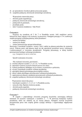 „Projekt współfinansowany ze środków Europejskiego Funduszu Społecznego”
24
4) po sprawdzeniu i korekcie głośno przeczytać grupie,
5) uzupełnić podręczny słowniczek terminologii zawodowej.
Wyposażenie stanowiska pracy:
− słownik języka angielskiego,
− podręczny słowniczek terminologii zawodowej,
− podręcznik do gramatyki,
− przykłady pytań,
− tekst ‘Czynności dodatkowe / Side Work’.
Ćwiczenie 6
Przyjrzyj się rysunkom od 2 do 7 w Poradniku ucznia. Jeśli znajdziesz nazwy,
których nie znasz zapytaj o ich wymowę i ją przećwicz. Następnie pracując w 3-4. osobowym
zespole przygotuj wyklejaną planszę, która przedstawi:
− zastawę do herbaty,
− zastawę do obiadu,
− zestaw pomocniczego sprzętu kelnerskiego.
Skorzystaj z kserokopii rysunków, wytnij z nich i naklej na planszę potrzebne do zestawów
rzeczy. Podczas pracy nad planszą staraj się jak najczęściej powtarzać nazwy widzianych
i wykorzystanych w ćwiczeniu przedmiotów. Przygotuj prezentację, w której kreślisz
przeznaczenie każdego wybranego przedmiotu.
e.g. A teaspoon we use to sweet tee.
Sposób wykonania ćwiczenia
Aby wykonać ćwiczenie, powinieneś:
1) uważnie obejrzeć rysunki 2, 3, 4, 5, 6, 7 w Poradniku ucznia,
2) sprawdzić wymowę wyrazów których jeszcze nie znasz,
3) wybrać przedmioty składające się na zestawy wymienione w poleceniu,
4) wyciąć z kserokopii rysunków wybrane przedmioty,
5) sporządzić planszę prezentującą poszczególne zestawy,
6) ułożyć zdania określające przeznaczenie wybranych przedmiotów,
7) zaprezentować planszę z podaniem przeznaczenia wybranych przedmiotów,
8) uzupełnić podręczny słowniczek terminologii zawodowej.
Wyposażenie stanowiska pracy:
− kserokopie rysunków 2, 3, 4, 5, 6, 7 z Poradnika ucznia,
− nożyczki, klej, flipchart, kolorowe pisaki,
− słownik języka angielski,
− podręczny słowniczek terminologii zawodowej.
Ćwiczenie 7
W zespole z poprzedniego ćwiczenia przygotuj krzyżówkę zawierającą definicje
minimum 20 wyrazów wybranych z rysunków 2 – 7. W pierwszej kolejności wybierz
przedmioty, które nie znalazły się na waszej planszy. Następnie rozwiąż krzyżówki
przygotowane przez inne zespoły głośno czytając definicje i wypowiadając odgadywane
wyrazy.
 