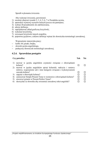„Projekt współfinansowany ze środków Europejskiego Funduszu Społecznego”
25
Sposób wykonania ćwiczenia
Aby wykonać ćwiczenie, powinieneś:
1) uważnie obejrzeć rysunki 2, 3, 4, 5, 6, 7 w Poradniku ucznia,
2) sprawdzić wymowę wyrazów których jeszcze nie pamiętasz,
3) wybrać 20 przedmiotów do zdefiniowania,
4) ułożyć definicje,
5) zaprojektować układ graficzny krzyżówki,
6) wykonać krzyżówkę,
7) rozwiązać krzyżówki innych zespołów,
8) poprawne językowo, ciekawe definicje wpisać do słowniczka terminologii zawodowej.
Wyposażenie stanowiska pracy:
− kartki A4, pisaki, linijka,
− słownik języka angielskiego,
− podręczny słowniczek terminologii zawodowej.
4.2.4. Sprawdzian postępów
Czy potrafisz: Tak Nie
1) nazwać w języku angielskim czynności związane z obowiązkami
kelnera? ! !
2) nazwać w języku angielskim sprzęt kelnerski, nakrycia i zastawy
stołowe, wyposażenie sali i inne kategorie związane z wykonywaniem
zawodu kelnera? ! !
3) zapytać o obowiązki kelnera? ! !
4) zastosować Simple Present Tense w rozmowie o obowiązkach kelnera? ! !
5) utworzyć pytanie w Present Perfect Tense? ! !
6) skorzystać ze słownika aby zrozumieć zawodowy tekst angielski? ! !
 