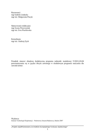 „Projekt współfinansowany ze środków Europejskiego Funduszu Społecznego”
1
Recenzenci:
mgr Izabela Lindecka
mgr inż. Małgorzata Piecyk
Opracowanie redakcyjne:
mgr Iwona Wawrzyniak
mgr inż. Ewa Wasilewska
Konsultacja:
mgr inż. Andrzej Zych
Poradnik stanowi obudowę dydaktyczną programu jednostki modułowej 512[01].Z4.04
porozumiewanie się w języku obcym zawartego w modułowym programie nauczania dla
zawodu kelner.
Wydawca
Instytut Technologii Eksploatacji – Państwowy Instytut Badawczy, Radom 2007
 