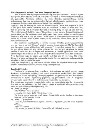 „Projekt współfinansowany ze środków Europejskiego Funduszu Społecznego”
32
Zadania personelu obsługi. / Host’s and Bus people’s duties.
Who is the first person your guests see when they enter your restaurant? Usually it is your
host/greeter. Even if he/she is only 16 years old, he/she needs to be knowledgeable and above
all, personable. Personable embodies the terms friendly, accommodating, likable
and courteous. Everyone has gotten used to the high school student’s part-time job as every
restaurant’s first impression when they walk into your establishment.
Typically, they are wearing the latest fad, but they wouldn’t know how to put on a smile
if you gave them written directions with an illustration. If there is more than one,
they are gossiping with their fellow host and continuing doing so right up until they say
“Hi, two for dinner? Right this way…” He/she takes you on a course through the restaurant
to your table, puts the menus down and walks away. Next, you are visited by your teen-age
busperson, who may or may not grunt a “hello” to you as he/she pours your water and then
rushes off to clear a table so more people can be seated and served water. We all know
that scene all too well.
How much more would you like to visit that restaurant if the host greeted you as if he/she
was truly glad to see you? Wouldn’t you feel welcome in that restaurant if he/she then asked
you “how many people will be dining with us tonight?” Upon telling you that there is a table
for you, please follow this way, he/she pulls out the chairs for you and places the menus
in front of each seat! He/she might even recommend a favorite appetizer to think about
or remind you that there is a full bar from which to choose excellent wines, beer and liquors.
Your busperson stops by, greets you warmly and then asks if you would like water.
He/she is so warm and likable that you mistake him/her for your waitperson, and you are truly
surprised to find out that he/she is not!
They feel compelled to tip their server because he/she has displayed knowledge, charm
and true customer service skills, which is really a caring attitude.
Przedimki / Articles
Przedimki występują przed rzeczownikami i informują czy wypowiedź dotyczy rzeczy
konkretnej (rzeczownik określony) czy pojęcia (rzeczownik nieokreślony). Rzeczowniki
określone w liczbie pojedynczej i mnogiej poprzedza się przedimkiem the. Rzeczowniki
nieokreślone w liczbie pojedynczej poprzedza się przedimkiem a/an. W przypadku
rzeczowników nieokreślonych w liczbie mnogiej przedimków nie stosuje się.
Dla poprawnego stosowania rzeczowników ważne jest zapamiętanie, czy dany rzeczownik
jest, czy nie jest policzalny; np. fruit (owoce, owoc) w zależności od użytego znaczenia
może być policzalny (C) albo niepoliczalny (U).
a) fruit (U) l. mnoga.
a bowl of fruit - miska owoców;
I only like fresh fruit. - Lubię tylko świeże owoce.
The fruit I bought today are really tasty.- Owoce, które dzisiaj kupiłam są naprawdę
smaczne. (jabłka, gruszki, śliwki)
b) fruit (C ) l. pojedyncza.
There is a fruit in the recipe; it might be an apple. - W przepisie jest jakiś owoc, może być
jabłko.
fruits (C ) l. mnoga
I like apples, but only fresh fruits. - Lubię jabłka, ale tylko świeże owoce.
 