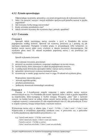 „Projekt współfinansowany ze środków Europejskiego Funduszu Społecznego”
33
4.3.2 Pytania sprawdzające
Odpowiadając na pytania, sprawdzisz, czy jesteś przygotowany do wykonania ćwiczeń.
1. Jakie i ile owoców, warzyw i innych artykułów spożywczych potrafisz nazwać w języku
angielskim?
2. Jak tworzymy liczbę mnogą rzeczownika?
3. Kiedy używamy przedimków a/an?
4. Jakich zwrotów używamy dla wyrażenia chęci, potrzeb, upodobań?
4.3.3 Ćwiczenia
Ćwiczenie 1
Sporządź tabelę zawierającą nazwy owoców z rys.8 w Poradniku dla ucznia
pogrupowane według kolorów. Sprawdź ich wymowę, przećwicz ją i postaraj się jak
najwięcej zapamiętać. Następnie w rundce grupy, w przypadającej tobie kolejności, za
każdym razem nazwij jeden owoc o kolorze w danym momencie obowiązującym. Od
uzyskania głosu masz 10. sekund na podanie poprawnej nazwy i nie powtórzyć już
wymienionej.
Sposób wykonania ćwiczenia
Aby wykonać ćwiczenie, powinieneś:
1) przyjrzeć się uważnie rysunkowi, rozpoznać znajdujące się na nim owoce,
2) nazwać kolory, które zastosujesz w tabeli do pogrupowania owoców,
3) w podręcznym słowniczku sporządzić tabelę i wpisać nazwy owoców,
4) sprawdzić i przećwiczyć wymowę nieznanych nazw,
5) uczestnicząc w rundce grupy nazwać owoc w ciągu 10 sekund od uzyskania głosu,
Wyposażenie stanowiska pracy:
− słownik angielsko-polski,
− przybory piśmiennicze,
− podręczny słowniczek terminologii zawodowej.
Ćwiczenie 2
Pracując w 3–4-osobowym zespole rozpoznaj i zapisz polskie nazwy warzyw
umieszczonych na rys. 9 w Poradniku dla ucznia. Sprawdź, które z nich w języku angielskim
są niepoliczalne, które występują w liczbie mnogiej. Przygotuj „talię” kart z nazwami
warzyw, na każdej karcie na jednej stronie umieść nazwę polską, a na drugiej angielską
z zapisem wymowy i oznaczeniem (U) dla niepoliczalnych oraz (C) dla policzalnych. Ćwicz
w zespole wymowę, losując kolejno karty z nazwami warzyw.
Wylosowaną nazwą użyj w zdaniu typu: I need / I’d like...; I don’t need / I don’t want
Niepoliczalne w twierdzeniu poprzedzaj zaimkiem some, w przeczeniu any, a policzalne
w liczbie pojedynczej odpowiednim przyimkiem a / an.
e.g. I need some maize. / I’d like some maize.
I don’t need any maize./ I don’t want any maize.
I need a carrot. / I’d like a carrot.
I don’t need an artichoke./ I don’t want an artichoke.
 