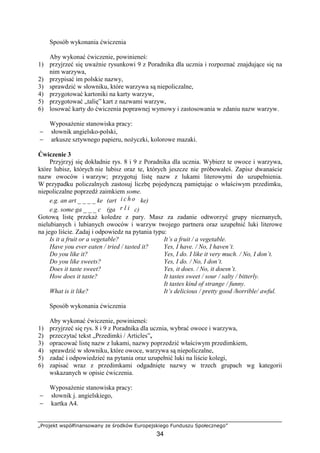 „Projekt współfinansowany ze środków Europejskiego Funduszu Społecznego”
34
Sposób wykonania ćwiczenia
Aby wykonać ćwiczenie, powinieneś:
1) przyjrzeć się uważnie rysunkowi 9 z Poradnika dla ucznia i rozpoznać znajdujące się na
nim warzywa,
2) przypisać im polskie nazwy,
3) sprawdzić w słowniku, które warzywa są niepoliczalne,
4) przygotować kartoniki na karty warzyw,
5) przygotować „talię” kart z nazwami warzyw,
6) losować karty do ćwiczenia poprawnej wymowy i zastosowania w zdaniu nazw warzyw.
Wyposażenie stanowiska pracy:
− słownik angielsko-polski,
− arkusze sztywnego papieru, nożyczki, kolorowe mazaki.
Ćwiczenie 3
Przyjrzyj się dokładnie rys. 8 i 9 z Poradnika dla ucznia. Wybierz te owoce i warzywa,
które lubisz, których nie lubisz oraz te, których jeszcze nie próbowałeś. Zapisz dwanaście
nazw owoców i warzyw; przygotuj listę nazw z lukami literowymi do uzupełnienia.
W przypadku policzalnych zastosuj liczbę pojedynczą pamiętając o właściwym przedimku,
niepoliczalne poprzedź zaimkiem some.
e.g. an art _ _ _ _ ke (art i c h o ke)
e.g. some ga _ _ _ c (ga r l i c)
Gotową listę przekaż koledze z pary. Masz za zadanie odtworzyć grupy nieznanych,
nielubianych i lubianych owoców i warzyw twojego partnera oraz uzupełnić luki literowe
na jego liście. Zadaj i odpowiedz na pytania typu:
Is it a fruit or a vegetable? It’s a fruit / a vegetable.
Have you ever eaten / tried / tasted it? Yes, I have. / No, I haven’t.
Do you like it? Yes, I do. I like it very much. / No, I don’t.
Do you like sweets? Yes, I do. / No, I don’t.
Does it taste sweet? Yes, it does. / No, it doesn’t.
How does it taste? It tastes sweet / sour / salty / bitterly.
It tastes kind of strange / funny.
What is it like? It’s delicious / pretty good /horrible/ awful.
Sposób wykonania ćwiczenia
Aby wykonać ćwiczenie, powinieneś:
1) przyjrzeć się rys. 8 i 9 z Poradnika dla ucznia, wybrać owoce i warzywa,
2) przeczytać tekst „Przedimki / Articles”,
3) opracować listę nazw z lukami, nazwy poprzedzić właściwym przedimkiem,
4) sprawdzić w słowniku, które owoce, warzywa są niepoliczalne,
5) zadać i odpowiedzieć na pytania oraz uzupełnić luki na liście kolegi,
6) zapisać wraz z przedimkami odgadnięte nazwy w trzech grupach wg kategorii
wskazanych w opisie ćwiczenia.
Wyposażenie stanowiska pracy:
− słownik j. angielskiego,
− kartka A4.
 