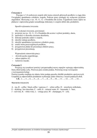„Projekt współfinansowany ze środków Europejskiego Funduszu Społecznego”
35
Ćwiczenie 4
Pracując w 3-4 osobowym zespole ułóż menu czterech głównych posiłków w ciągu dnia
Uwzględnij upodobania członków zespołu. Podczas pracy posługuj się wyłącznie językiem
angielskim. Skorzystaj z rys. 10, 11, 12 z Poradnika dla ucznia. Uzgodnione menu zapisz na
plakacie i zaprezentuj grupie uzasadniając dokonany w zespole dobór dań, produktów.
Sposób wykonania ćwiczenia
Aby wykonać ćwiczenie, powinieneś:
1) przyjrzeć się rys. 10, 11, 12 z Poradnika dla ucznia i wybrać produkty, dania,
2) sprawdzić w słowniku nieznane określenia,
3) dokonać podziału zadań w zespole,
4) określić rodzaje posiłków,
5) określić upodobania żywieniowe członków grupy,
6) ustalić menu poszczególnych posiłków,
7) przygotować plakat do prezentacji efektów pracy,
8) przygotować prezentację.
Wyposażenie stanowiska pracy:
− słownik języka angielskiego,
− arkusz papieru A2,
− kolorowe mazaki.
Ćwiczenie 5
Przyjrzyj się rysunkowi poniżej i przyporządkuj nazwy napojów wpisując odpowiednią
literę obok każdej cyfry. Pierwsza para została podana. Porównaj swoje rozwiązanie
z rozwiązaniem kolegi.
Poniżej rysunku znajdują się zdania, które podają sposoby obróbki produktów spożywczych.
Uzupełnij je odpowiednim produktem wybierając jeden właściwy z trzech podanych obok.
1.B;.. 2.....; 3....; 4.....; 5....; 6….; 7.....; 8....; 9....; 10.....; 11….; 12….; 13….; 14….
Materiał do ćwiczeń [11]
A – tea, B – coffee / black coffee / espresso, C – white coffee, D – strawberry milkshake,
E – drinking / hot chocolate, F – milk, G – mineral water, H – lemonade, I – beer,
J – red wine, K – white wine, L – orange juice, M – champagne, N – cola.
 