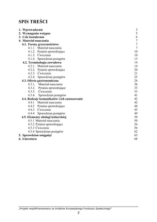 „Projekt współfinansowany ze środków Europejskiego Funduszu Społecznego”
2
SPIS TREŚCI
1. Wprowadzenie 3
2. Wymagania wstępne 5
3. Cele kształcenia 6
4. Materiał nauczania 7
4.1. Formy grzecznościowe 7
4.1.1. Materiał nauczania 7
4.1.2. Pytania sprawdzające 10
4.1.3. Ćwiczenia 10
4.1.4. Sprawdzian postępów 13
4.2. Terminologia zawodowa 14
4.2.1. Materiał nauczania 14
4.2.2. Pytania sprawdzające 20
4.2.3. Ćwiczenia 21
4.2.4. Sprawdzian postępów 25
4.3. Oferta gastronomiczna 26
4.3.1. Materiał nauczania 26
4.3.2. Pytania sprawdzające 33
4.3.3. Ćwiczenia 33
4.3.4. Sprawdzian postępów 41
4.4. Rodzaje komunikatów i ich zastosowanie 42
4.4.1 Materiał nauczania 42
4.4.2 Pytania sprawdzające 44
4.4.3 Ćwiczenia 45
4.4.4 Sprawdzian postępów 49
4.5. Elementy obsługi kelnerskiej 50
4.5.1 Materiał nauczania 50
4.5.2 Pytania sprawdzające 56
4.5.3 Ćwiczenia 56
4.5.4 Sprawdzian postępów 62
5. Sprawdzian osiągnięć 63
6. Literatura 68
 