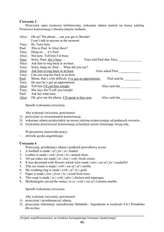 „Projekt współfinansowany ze środków Europejskiego Funduszu Społecznego”
46
Ćwiczenie 3
Przeczytaj zapis rozmowy telefonicznej, wskazane zdania zamień na mowę zależną.
Przećwicz konwersację z dwoma innymi osobami.
Alice: Oh no! The phone ... can you get it, Brenda?
I can’t talk to anyone at the moment.
Tony: Hi, Tony here.
Paul: This is Paul. Is Alice there?
Tony: Hang on … it’s Paul.
Alice: Not now. Tell him I’m busy.
Tony: Sorry, Paul, she’s busy … Tony told Paul that Alice ______________
Alice: Ask him to ring back in an hour.
Tony: Sorry, hang on, Paul … What did you say?
Alice: Ask him to ring back in an hour. Alice asked Paul _____________
Tony: Can you ring her back in an hour.
Paul: Mmm, that’s a bit difficult. I’ve got an appointment. Paul said he __________
Tony: He says he’s got an appointment.
Alice: Tell him I’ll call him tonight. Alice said she ____________
Tony: She says she’ll call you tonight.
Paul: Ask her what time.
Alice: Oh, give me the phone. I’II speak to him now. Alice said she ____________
Sposób wykonania ćwiczenia
Aby wykonać ćwiczenie, powinieneś:
1) przeczytać ze zrozumieniem konwersację,
2) wskazane zdania przekształcić na mowę zależną rozpoczynając od podanych zwrotów,
3) trzykrotnie przećwiczyć konwersację za każdym razem zmieniając swoją rolę,
Wyposażenie stanowiska pracy:
− słownik języka angielskiego.
Ćwiczenie 4
Przeczytaj, przetłumacz zdania i podkreśl prawidłowy wyraz.
1. A football is made | of | for | in | leather.
2. Leather is made | with | from | by | animal skins.
3. All our cakes are made | in | into | with | fresh cream.
4. It was decorated with flowers which were made | into | out of | for | seashells!
5. This ice cream is made | with | out of | of | vanilla.
6. My wedding ring is made | with | of | by | gold.
7. Paper is made | into | from | by | wood from trees.
8. This soup is made | in | with | after | chicken and asparagus.
9. Michelangelo carved the statue | in to | with | out of | Carrarra marble.
Sposób wykonania ćwiczenia
Aby wykonać ćwiczenie, powinieneś:
1) przeczytać i przetłumaczyć zdania,
2) przeczytać informacje zatytułowane Składniki / Ingredients w rozdziale 4.4.1 Poradnika
dla ucznia,
 