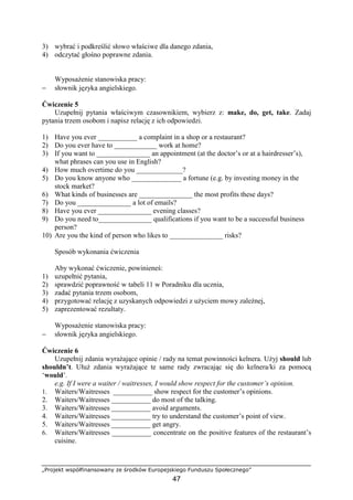 „Projekt współfinansowany ze środków Europejskiego Funduszu Społecznego”
47
3) wybrać i podkreślić słowo właściwe dla danego zdania,
4) odczytać głośno poprawne zdania.
Wyposażenie stanowiska pracy:
− słownik języka angielskiego.
Ćwiczenie 5
Uzupełnij pytania właściwym czasownikiem, wybierz z: make, do, get, take. Zadaj
pytania trzem osobom i napisz relację z ich odpowiedzi.
1) Have you ever ___________ a complaint in a shop or a restaurant?
2) Do you ever have to ____________ work at home?
3) If you want to _______________ an appointment (at the doctor’s or at a hairdresser’s),
what phrases can you use in English?
4) How much overtime do you _____________?
5) Do you know anyone who ______________ a fortune (e.g. by investing money in the
stock market?
6) What kinds of businesses are _______________ the most profits these days?
7) Do you _______________ a lot of emails?
8) Have you ever _______________ evening classes?
9) Do you need to_______________ qualifications if you want to be a successful business
person?
10) Are you the kind of person who likes to _______________ risks?
Sposób wykonania ćwiczenia
Aby wykonać ćwiczenie, powinieneś:
1) uzupełnić pytania,
2) sprawdzić poprawność w tabeli 11 w Poradniku dla ucznia,
3) zadać pytania trzem osobom,
4) przygotować relację z uzyskanych odpowiedzi z użyciem mowy zależnej,
5) zaprezentować rezultaty.
Wyposażenie stanowiska pracy:
− słownik języka angielskiego.
Ćwiczenie 6
Uzupełnij zdania wyrażające opinie / rady na temat powinności kelnera. Użyj should lub
shouldn’t. Ułuż zdania wyrażające te same rady zwracając się do kelnera/ki za pomocą
‘would’.
e.g. If I were a waiter / waitresses, I would show respect for the customer’s opinion.
1. Waiters/Waitresses ___________ show respect for the customer’s opinions.
2. Waiters/Waitresses ___________ do most of the talking.
3. Waiters/Waitresses ___________ avoid arguments.
4. Waiters/Waitresses ___________ try to understand the customer’s point of view.
5. Waiters/Waitresses ___________ get angry.
6. Waiters/Waitresses ___________ concentrate on the positive features of the restaurant’s
cuisine.
 