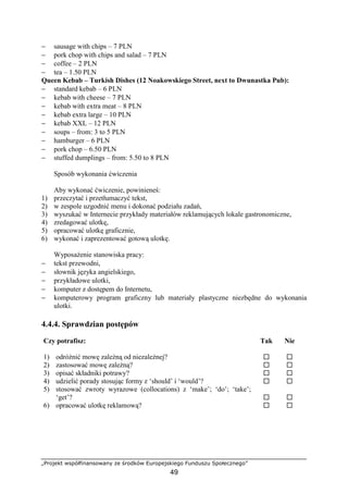 „Projekt współfinansowany ze środków Europejskiego Funduszu Społecznego”
49
− sausage with chips – 7 PLN
− pork chop with chips and salad – 7 PLN
− coffee – 2 PLN
− tea – 1.50 PLN
Queen Kebab – Turkish Dishes (12 Noakowskiego Street, next to Dwunastka Pub):
− standard kebab – 6 PLN
− kebab with cheese – 7 PLN
− kebab with extra meat – 8 PLN
− kebab extra large – 10 PLN
− kebab XXL – 12 PLN
− soups – from: 3 to 5 PLN
− hamburger – 6 PLN
− pork chop – 6.50 PLN
− stuffed dumplings – from: 5.50 to 8 PLN
Sposób wykonania ćwiczenia
Aby wykonać ćwiczenie, powinieneś:
1) przeczytać i przetłumaczyć tekst,
2) w zespole uzgodnić menu i dokonać podziału zadań,
3) wyszukać w Internecie przykłady materiałów reklamujących lokale gastronomiczne,
4) zredagować ulotkę,
5) opracować ulotkę graficznie,
6) wykonać i zaprezentować gotową ulotkę.
Wyposażenie stanowiska pracy:
− tekst przewodni,
− słownik języka angielskiego,
− przykładowe ulotki,
− komputer z dostępem do Internetu,
− komputerowy program graficzny lub materiały plastyczne niezbędne do wykonania
ulotki.
4.4.4. Sprawdzian postępów
Czy potrafisz: Tak Nie
1) odróżnić mowę zależną od niezależnej? ! !
2) zastosować mowę zależną? ! !
3) opisać składniki potrawy? ! !
4) udzielić porady stosując formy z ‘should’ i ‘would’? ! !
5) stosować zwroty wyrazowe (collocations) z ‘make’; ‘do’; ‘take’;
‘get’? ! !
6) opracować ulotkę reklamową? ! !
 