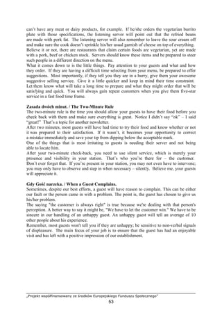 „Projekt współfinansowany ze środków Europejskiego Funduszu Społecznego”
53
can’t have any meat or dairy products, for example. If he/she orders the vegetarian burrito
plate with those specifications, the listening server will point out that the refried beans
are made with pork fat. The listening server will also remember to leave the sour cream off
and make sure the cook doesn’t sprinkle his/her usual garnish of cheese on top of everything.
Believe it or not, there are restaurants that claim certain foods are vegetarian, yet are made
with a pork, beef or chicken stock. Servers should know these items and be prepared to steer
such people in a different direction on the menu.
What it comes down to is the little things. Pay attention to your guests and what and how
they order. If they are having a difficult time selecting from your menu, be prepared to offer
suggestions. Most importantly, if they tell you they are in a hurry, give them your awesome
suggestive selling service. Give it a little quicker and keep in mind their time constraint.
Let them know what will take a long time to prepare and what they might order that will be
satisfying and quick. You will always gain repeat customers when you give them five-star
service in a fast food time frame.
Zasada dwóch minut. / The Two-Minute Rule
The two-minute rule is the time you should allow your guests to have their food before you
check back with them and make sure everything is great. Notice I didn’t say “ok” – I said
“great!” That’s a topic for another newsletter.
After two minutes, most guests will have had time to try their food and know whether or not
it was prepared to their satisfaction. If it wasn’t, it becomes your opportunity to correct
a mistake immediately and save your tip from dipping below the acceptable mark.
One of the things that is most irritating to guests is needing their server and not being
able to locate him.
After your two-minute check-back, you need to use silent service, which is merely your
presence and visibility in your station. That’s who you’re there for – the customer.
Don’t ever forget that. If you’re present in your station, you may not even have to intervene;
you may only have to observe and step in when necessary – silently. Believe me, your guests
will appreciate it.
Gdy Gość narzeka. / When a Guest Complains.
Sometimes, despite our best efforts, a guest will have reason to complain. This can be either
our fault or the person came in with a problem. The point is, the guest has chosen to give us
his/her problem.
The saying "the customer is always right" is true because we're dealing with that person's
perception. A better way to say it might be, "We have to let the customer win." We have to be
sincere in our handling of an unhappy guest. An unhappy guest will tell an average of 10
other people about his experience.
Remember, most guests won't tell you if they are unhappy; be sensitive to non-verbal signals
of displeasure. The main focus of your job is to ensure that the guest has had an enjoyable
visit and has left with a positive impression of our establishment.
 