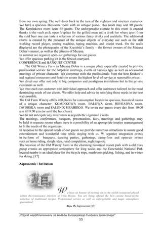 „Projekt współfinansowany ze środków Europejskiego Funduszu Społecznego”
55
from our own spring. The well dates back to the turn of the eighteen and nineteen centuries.
We have a spacious Biesiadna room with an antique piano. This room may seat 80 guests.
The Kominkowa room seats 65 guests. The unforgettable climate in this room is created
thanks to the vault arch, open fireplace for the grilled meat and a drink bar where apart from
the cold beer one can taste a selection of various fancy drinks and cocktails. The additional
charm is created by the presence of the antique objects of everyday use such as the still
working record player, sewing machine, taping machine, and tourist trunk. On the walls
displayed are the photographs of the Krasiński’s family – the former owners of the Mszana
Dolna’s manor, as well as the citizens of Mszana.
In summer we organize open- air gatherings for our guests.
We offer spacious parking lot in the fenced courtyard.
CONFERENCE and BANQUET CENTER
The Old Winery Farm in Mszana Dolna is a unique place especially created to provide
professional service for the corporate meetings, events of various type as well as occasional
meetings of private character. We cooperate with the professionals from the best Krakow’s
and regional restaurants and hotels to assure the highest level of service at reasonable prices.
We direct our offer not only to big companies and prestigious institutions but to the private
customers as well.
We treat each our customer with individual approach and offer assistance tailored to the most
demanding needs of our clients. We offer help and advice in satisfying those needs in the best
way possible.
The Old Farm Winery offers 400 places for consumption located in spacious, historical rooms
of a unique character: KOMINKOWA room, BALOWA room, BIESIADNA room,
DWORSKA room and SALONIK HRABIEGO. We invite our guests every day from 10.00
a.m till 8.00 p.m (or until the last client).
We do not anticipate any time limits as regards the organized events.
The trainings, conferences, banquets, presentations, fairs, meetings and gatherings may
be held in separate rooms where there is a possibility of an appropriate interior rearrangement
to fit the needs of the organizers.
In response to the special needs of our guests we provide numerous attractions to assure good
entertainment and wonderful time while staying with us. W organize integration events
in the form of banquets, dancing parties, gatherings, camp-fires and open-air events
such as horse riding, sleigh rides, rural competition, night tags etc.
The location of the Old Winery Farm in the charming historical manor park with a old trees
group creates an appropriate atmosphere for long walks and the Gorczański National Park
located nearby is an ideal place for the bicycle trips, mushroom picking, fishing, and in winter
for skiing. [17]
Zaproszenie / Invitation
e have an honour of inviting you to the stylish restaurant placed
within the renaissance interiors of Villa Decius. You are being offered the best cuisine based on the
selection of traditional recipes. Professional service as well as unforgettable and magic atmosphere
guaranteed.
Rys. 15. Zaproszenie [17]
 