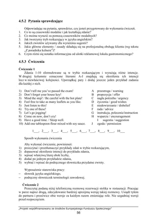 „Projekt współfinansowany ze środków Europejskiego Funduszu Społecznego”
56
4.5.2 Pytania sprawdzające
Odpowiadając na pytania, sprawdzisz, czy jesteś przygotowany do wykonania ćwiczeń.
1. Co to są czasowniki modalne i jak kształtują zdanie?
2. Co można wyrazić za pomocą czasowników modalnych?
3. Jak tworzymy tryb rozkazujący w języku angielskim?
4. Jakich zwrotów używamy dla wyrażenia sugestii?
5. Jakie główne elementy / zasady składają się na profesjonalną obsługę klienta (wg tekstu
„Z poradnika kelnera”)?
6. Czym różni się notatka informacyjna od ulotki reklamowej lokalu gastronomicznego?
4.5.3 Ćwiczenia
Ćwiczenie 1
Zdania 1-10 sformułowane są w trybie rozkazującym i wyrażają różne intencje.
W drugiej kolumnie oznaczone literami A-J znajdują się określenia ich intencji
lecz w niewłaściwej kolejności. Uporządkuj pary i dodaj jeszcze jeden przykład zadania
dla każdej z nich.
1) Don’t tell me you’ve passed the exam! A przestroga / warning
2) Don’t forget your house key! B propozycja / offer
3) Mind the step! / Be careful with the hot plate! C nagła potrzeba / urgency
4) Feel free to take as many leaflets as you like. D życzenia / good wishes
5) Just listen to this! E niedowierzanie / disbelief
6) Try one of these! F rada / advice
7) Let’s go jogging! G instrukcja, polecenie/instruction
8) Come on now, don’t cry! H wsparcie / encouragement
9) Have a good time. / Sleep well. I sugestia / suggestion
10) Add one tablespoon flour mixed with soy sauce. J zgoda / permission
1___, 2___, 3___, 4___, 5___, 6___, 7___, 8___, 9___, 10___
Sposób wykonania ćwiczenia
Aby wykonać ćwiczenie, powinieneś:
1) przeczytać i przetłumaczyć przykłady zdań w trybie rozkazującym,
2) dopasować określenie intencji do przykładu zdania,
3) wpisać właściwą literę obok liczby,
4) dodać po jednym przykładzie zdania,
5) wybrać i wpisać do podręcznego słowniczka przydatne zwroty.
Wyposażenie stanowiska pracy:
− słownik języka angielskiego,
− podręczny słowniczek terminologii zawodowej.
Ćwiczenie 2
Przeczytaj podaną niżej telefoniczną rozmowę rezerwacji stolika w restauracji. Pracując
w parze napisz drugą, zdecydowanie bardziej uprzejmą wersję takiej rozmowy. Usiądź tyłem
do partnera i przećwicz obie wersje za każdym razem zmieniając role. Nie uzgadniaj wersji
przed rozpoczęciem.
 