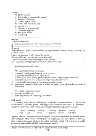 „Projekt współfinansowany ze środków Europejskiego Funduszu Społecznego”
57
I wersja:
A: Hello, Caprice.
B: Can I make a reservation for tonight?
A: Certainly. What time.
B: Around eight o’clock.
A: That’s fine. How many for?
B: Just for two.
A: Smoking or non-smoking?
B: Non-smoking please.
A: OK. What name?
B: Tim Wood.
………………………………….
II wersja:
You can start like this:
A: Caprice, good afternoon. How can I help you sir / madam?
B: ……………………………………………………………….
III wersja:
Wszystkie stoliki już są zarezerwowane, uprzejmie odmów klientowi. Możesz posłużyć się
zdaniem z ramki:
I regret our restaurant is fully booked for tonight.
We are unable to accept your reservation for tonight.
I am afraid we cannot therefore help you in this instance.
My I suggest you (to try) to get a reservation for tomorrow night?
Sposób wykonania ćwiczenia
Aby wykonać ćwiczenie, powinieneś:
1) przeczytać i przetłumaczyć podaną wersję rozmowy,
2) przygotować drugą bardziej uprzejmą wersję,
3) przećwiczyć w parze siedząc tyłem do partnera jedną i drugą wersję w obu rolach,
4) umieć płynnie dostosować swoją formę wypowiedzi do rozmówcy,
5) przygotować trzecią wersję zawierającą odmowę rezerwacji,
6) sprawdzoną, poprawną konwersację wpisać do podręcznego słowniczka terminologii
zawodowej.
Wyposażenie stanowiska pracy:
− słownik j. angielskiego,
− podręczny słowniczek terminologii zawodowej.
Ćwiczenie 3
Przeczytaj tekst „Notatki informacyjne o lokalach gastronomicznych. / Descriptions
of restaurants – restaurant guides” znajdujący się w materiale nauczania 4.5.1 Poradnika.
Znajdź zawarte w nim skróty (abbreviations) odpowiadające następującym wyrazom:
street smoking Monday Thursday Saturday Sunday
near very closed vegetarian possible last orders
Wybierz lokal do którego lubisz chodzić i napisz o nim podobną notatkę, na postawie której
opowiesz grupie o tym lokalu. Powiedz gdzie się znajduje, jaki jest jego wystrój, co serwuje,
jakie są ceny oraz godziny otwarcia. Wysłuchaj informacji innych osób w grupie i sporządź
co najmniej trzy notatki o lokalach przez nich opisywanych.
 