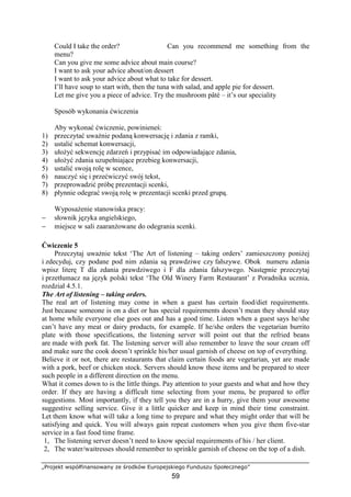 „Projekt współfinansowany ze środków Europejskiego Funduszu Społecznego”
59
Could I take the order? Can you recommend me something from the
menu?
Can you give me some advice about main course?
I want to ask your advice about/on dessert
I want to ask your advice about what to take for dessert.
I’ll have soup to start with, then the tuna with salad, and apple pie for dessert.
Let me give you a piece of advice. Try the mushroom pâté – it’s our speciality
Sposób wykonania ćwiczenia
Aby wykonać ćwiczenie, powinieneś:
1) przeczytać uważnie podaną konwersację i zdania z ramki,
2) ustalić schemat konwersacji,
3) ułożyć sekwencję zdarzeń i przypisać im odpowiadające zdania,
4) ułożyć zdania uzupełniające przebieg konwersacji,
5) ustalić swoją rolę w scence,
6) nauczyć się i przećwiczyć swój tekst,
7) przeprowadzić próbę prezentacji scenki,
8) płynnie odegrać swoją rolę w prezentacji scenki przed grupą.
Wyposażenie stanowiska pracy:
− słownik języka angielskiego,
− miejsce w sali zaaranżowane do odegrania scenki.
Ćwiczenie 5
Przeczytaj uważnie tekst ‘The Art of listening – taking orders’ zamieszczony poniżej
i zdecyduj, czy podane pod nim zdania są prawdziwe czy fałszywe. Obok numeru zdania
wpisz literę T dla zdania prawdziwego i F dla zdania fałszywego. Następnie przeczytaj
i przetłumacz na język polski tekst ‘The Old Winery Farm Restaurant’ z Poradnika ucznia,
rozdział 4.5.1.
The Art of listening – taking orders.
The real art of listening may come in when a guest has certain food/diet requirements.
Just because someone is on a diet or has special requirements doesn’t mean they should stay
at home while everyone else goes out and has a good time. Listen when a guest says he/she
can’t have any meat or dairy products, for example. If he/she orders the vegetarian burrito
plate with those specifications, the listening server will point out that the refried beans
are made with pork fat. The listening server will also remember to leave the sour cream off
and make sure the cook doesn’t sprinkle his/her usual garnish of cheese on top of everything.
Believe it or not, there are restaurants that claim certain foods are vegetarian, yet are made
with a pork, beef or chicken stock. Servers should know these items and be prepared to steer
such people in a different direction on the menu.
What it comes down to is the little things. Pay attention to your guests and what and how they
order. If they are having a difficult time selecting from your menu, be prepared to offer
suggestions. Most importantly, if they tell you they are in a hurry, give them your awesome
suggestive selling service. Give it a little quicker and keep in mind their time constraint.
Let them know what will take a long time to prepare and what they might order that will be
satisfying and quick. You will always gain repeat customers when you give them five-star
service in a fast food time frame.
1, The listening server doesn’t need to know special requirements of his / her client.
2, The water/waitresses should remember to sprinkle garnish of cheese on the top of a dish.
 
