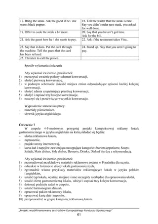 „Projekt współfinansowany ze środków Europejskiego Funduszu Społecznego”
61
17. Bring the steak. Ask the guest if he / she
wants black pepper.
18. Tell the waiter that the steak is rare.
Say you didn’t order rare steak, you asked
for well done.
19. Offer to cook the steak a bit more. 20. Say that you haven’t got time.
Ask for the bill.
21. Ask the guest how he / she wants to pay. 22. Ask if the restaurant takes Visa..
23. Say that it does. Put the card through
the machine. Tell the guest that the card
has been refused.
24. Stand up. Say that you aren’t going to
pay.
25. Threaten to call the police.
Sposób wykonania ćwiczenia
Aby wykonać ćwiczenie, powinieneś:
1) przeczytać uważnie podany schemat konwersacji,
2) ułożyć pierwszą konwersację,
3) w podanym schemacie określić miejsca zmian odpowiadające opisowi każdej kolejnej
konwersacji,
4) ułożyć zdania uzupełniające przebieg konwersacji,
5) ułożyć i zapisać trzy kolejne konwersacje,
6) nauczyć się i przećwiczyć wszystkie konwersacje.
Wyposażenie stanowiska pracy:
− materiały piśmiennicze.
− słownik języka angielskiego.
Ćwiczenie 7
W zespole 4-5-osobowym przygotuj projekt kompleksowej reklamy lokalu
gastronomicznego w języku angielskim na którą składać się będzie:
− ulotka reklamowa lokalu,
− zaproszenie,
− projekt strony internetowej,
− karta dań i napojów zawierająca następujące kategorie: Starters/appetizers; Soups;
Salads; Main dishes; Side dishes; Desserts; Drinks; Dish of the day z rekomendacją.
Aby wykonać ćwiczenie, powinieneś:
1) przestudiować przykładowe materiały reklamowe podane w Poradniku dla ucznia,
2) odszukać w Internecie strony lokali gastronomicznych,
3) zgromadzić własne przykłady materiałów reklamujących lokale w języku polskim
i angielskim,
4) ustalić typ lokalu, wystrój, miejsce i inne szczegóły niezbędne dla opracowania ulotki,
5) ustalić ofertę gastronomiczną lokalu, ułożyć i zapisać trzy kolejne konwersacje,
6) dokonać podziału zadań w zespole,
7) ustalić harmonogram działań,
8) opracować pakiet reklamowy lokalu,
9) opracować kartę dań i napojów,
10) przeprowadzić w grupie kampanię reklamową lokalu.
 