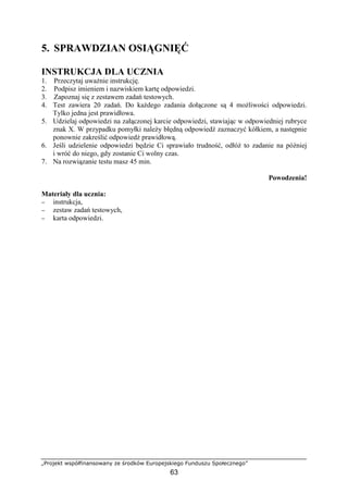 „Projekt współfinansowany ze środków Europejskiego Funduszu Społecznego”
63
5. SPRAWDZIAN OSIĄGNIĘĆ
INSTRUKCJA DLA UCZNIA
1. Przeczytaj uważnie instrukcję.
2. Podpisz imieniem i nazwiskiem kartę odpowiedzi.
3. Zapoznaj się z zestawem zadań testowych.
4. Test zawiera 20 zadań. Do każdego zadania dołączone są 4 możliwości odpowiedzi.
Tylko jedna jest prawidłowa.
5. Udzielaj odpowiedzi na załączonej karcie odpowiedzi, stawiając w odpowiedniej rubryce
znak X. W przypadku pomyłki należy błędną odpowiedź zaznaczyć kółkiem, a następnie
ponownie zakreślić odpowiedź prawidłową.
6. Jeśli udzielenie odpowiedzi będzie Ci sprawiało trudność, odłóż to zadanie na później
i wróć do niego, gdy zostanie Ci wolny czas.
7. Na rozwiązanie testu masz 45 min.
Powodzenia!
Materiały dla ucznia:
− instrukcja,
− zestaw zadań testowych,
− karta odpowiedzi.
 