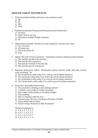 „Projekt współfinansowany ze środków Europejskiego Funduszu Społecznego”
64
ZESTAW ZADAŃ TESTOWYCH
1. Przed nazwiskiem kobiety, której nie znasz umieścisz tytuł:
a) Ms
b) Dr
c) Mrs
d) Miss
2. Najbardziej uprzejmą formą przywitania gościa przez kelnera jest:
a) Hi, there.
b) Hello. Nice to see you.
c) Welcome to Garden Delight restaurant.
d) Hi.
3. Odpowiedzią na prośbę ‘Would you mind waiting for a minute?’jest zwrot:
a) Yes, of course.
b) Of course not.
c) Not at all, please do.
d) Sure.
4. Zdanie: She said ‘I’ll do it tomorrow.’ zamienione na mowę zależną powinno brzmieć:
a) She said that she did it the next day.
b) She said she did it tomorrow.
c) She said she would do it the next day.
d) She said she may do it tomorrow.
5. Poprawne tłumaczenie zadnia: „Powinniśmy dzisiaj zamówić stolik, jeśli jutro chcemy
wyjść na kolację.” to:
a) We should book a table today if we want go out for dinner tomorrow.
b) We may book a table today if we want to go out for dinner tomorrow.
c) We would book a table today if we were go out for dinner tomorrow.
d) We’d better book a table today if we want to go out for dinner tomorrow.
6. Przeczytaj i uporządkuj konwersację.
1) Do you prefer a smoking or non-smoking section?
2) Certainly, you’re right sir. Follow me please.
3) How many will be joining us for dinner tonight?
4) Non-smoking.
5) But I’ve booked a table for two!
6) Good evening. We have a booking in the name of Smith.
7) Enjoy dining with us today!
8) Good evening. Welcome to ABC Restaurant!
Właściwa kolejność to:
a) 8, 6, 3, 4, 1, 7, 5, 2
b) 6, 8, 7, 1, 4, 3, 5, 2
c) 8, 6, 1, 4, 3, 5, 2, 7
d) 6, 8, 3, 5, 2, 7, 1, 4
 