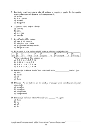 „Projekt współfinansowany ze środków Europejskiego Funduszu Społecznego”
65
7. Powitanie gości konwersacją taką jak podana w pytaniu 6. należy do obowiązków
pracownika restauracji, który po angielsku nazywa się:
a) waiter
b) host / greeter
c) waitress
d) bus-person
8. Angielskie słowo ‘napkin’ znaczy:
a) serweta
b) obrus
c) serwetka
d) zapaska
9. Zwrot 'lay the table’ znaczy:
a) nakryć stół obrusem
b) ułożyć na stole sztućce
c) przygotować zastawę stołową
d) nakryć do stołu
10. Ułóż zdanie ze słów umieszczonych ramce; w zdaniu występuje myślnik.
1.
me
2.
the
3.
it’s
4.
butter
5.
chef
6.
chicken
7.
our
8.
recommend
9.
Let
10.
speciality
Właściwa kolejność słów w zdaniu to:
a) 9, 1, 8, 6, 4, 3, 2, 7, 5, 10
b) 9, 10, 4, 2, 5, 8, 6, 7, 3, 1
c) 9, 8, 1, 2, 4, 6, 3, 7, 5, 10
d) 9, 1, 8, 2, 4, 6, 3, 7, 5, 10
11. Brakującym słowem w zdaniu ’This ice cream is made _______________vanilla.’, jest:
a) with
b) out of
c) of
d) from
12. Definicji – ‘to say that you are not satisfied or unhappy about something or someone’,
odpowiada:
a) complain
b) complaint
c) complainant
d) complaisance
13. Brakującym słowem w zdaniu ‘It is very kind _______ you.’, jest:
a) from
b) on
c) of
d) in
 