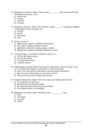 „Projekt współfinansowany ze środków Europejskiego Funduszu Społecznego”
66
14. Brakującym zwrotem w zdaniu ‘I’ll have soup___________, then the tuna with salad,
and apple pie for dessert.’, jest:
a) to start with
b) to begin
c) with start
d) for begin
15. Brakującym słowem w zdaniu ‘The food here is really _______. I ‘m going to complain
to the manager of this restaurant’, jest:
a) fantastic
b) terrible
c) quite good
d) tasty
16. Nazwy owoców to:
a) apples, grapes, apricots, raspberries, persimmons
b) pears, plums, radishes, pumpkin, cherries
c) grapefruits, strawberries, papaya, ginger, coconuts
d) blackberries, courgettes, artichokes, blueberries, limes
17. Tryb rozkazujący ‘I would like to order the salmon”, to:
a) I’ll have the salmon, please.
b) Give me the salmon.
c) I’ve ordered the salmon.
d) I want the salmon.
18. Odpowiedzią na pytanie kelnera ‘How long I’m supposed to wait for my steak?’, jest:
a) I’m terribly sorry madam. I’m afraid we’ve run out of the dish.
b) Sorry. You won’t get your order, there is no more steak in the kitchen.
c) Don’t waist your time madam, we’ve just run out of it.
d) There is no reason to be so angry. Here you are.
19. Poprawne tłumaczenie zdania ‘You're not to leave your station unless told’, to:
a) Nie wychodź, coś ci powiem.
b) Nie opuszczaj stacji bez pozwolenia.
c) Nie opuszczaj stanowiska pracy bez pozwolenia.
d) Nie wychodź zanim ci nie powiedzą.
20. Brakującym zwrotem w zdaniu ‘Would you like _____________? jest:
a) drink
b) some drink
c) any drink
d) a drink
 