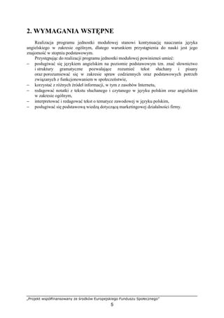 „Projekt współfinansowany ze środków Europejskiego Funduszu Społecznego”
5
2. WYMAGANIA WSTĘPNE
Realizacja programu jednostki modułowej stanowi kontynuację nauczania języka
angielskiego w zakresie ogólnym, dlatego warunkiem przystąpienia do nauki jest jego
znajomość w stopniu podstawowym.
Przystępując do realizacji programu jednostki modułowej powinieneś umieć:
− posługiwać się językiem angielskim na poziomie podstawowym tzn. znać słownictwo
i struktury gramatyczne pozwalające rozumieć tekst słuchany i pisany
oraz porozumiewać się w zakresie spraw codziennych oraz podstawowych potrzeb
związanych z funkcjonowaniem w społeczeństwie,
− korzystać z różnych źródeł informacji, w tym z zasobów Internetu,
− redagować notatki z tekstu słuchanego i czytanego w języku polskim oraz angielskim
w zakresie ogólnym,
− interpretować i redagować tekst o tematyce zawodowej w języku polskim,
− posługiwać się podstawową wiedzą dotyczącą marketingowej działalności firmy.
 
