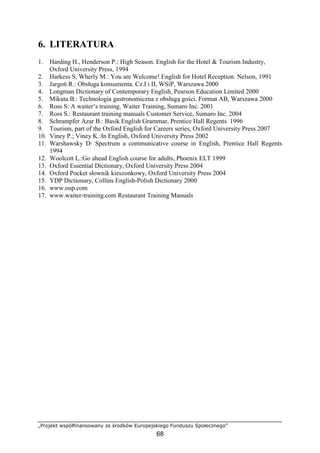 „Projekt współfinansowany ze środków Europejskiego Funduszu Społecznego”
68
6. LITERATURA
1. Harding H., Henderson P.: High Season. English for the Hotel & Tourism Industry,
Oxford University Press, 1994
2. Harkess S, Wherly M.: You are Welcome! English for Hotel Reception. Nelson, 1991
3. Jargoń R.: Obsługa konsumenta. Cz.I i II, WSiP, Warszawa 2000
4. Longman Dictionary of Contemporary English, Pearson Education Limited 2000
5. Mikuta B.: Technologia gastronomiczna z obsługą gości. Format AB, Warszawa 2000
6. Ross S: A waiter’s training, Waiter Training, Sumaro Inc. 2001
7. Ross S.: Restaurant training manuals Customer Service, Sumaro Inc. 2004
8. Schrampfer Azar B.: Basik English Grammar, Prentice Hall Regents 1996
9. Tourism, part of the Oxford English for Careers series, Oxford University Press 2007
10. Viney P.; Viney K.:In English, Oxford University Press 2002
11. Warshawsky D: Spectrum a communicative course in English, Prentice Hall Regents
1994
12. Woolcott L.:Go ahead English course for adults, Phoenix ELT 1999
13. Oxford Essential Dictionary, Oxford University Press 2004
14. Oxford Pocket słownik kieszonkowy, Oxford University Press 2004
15. YDP Dictionary, Collins English-Polish Dictionary 2000
16. www.oup.com
17. www.waiter-training.com Restaurant Training Manuals
 