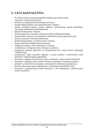 „Projekt współfinansowany ze środków Europejskiego Funduszu Społecznego”
6
3. CELE KSZTAŁCENIA
W wyniku realizacji programu jednostki modułowej powinieneś umieć:
− zastosować zwroty grzecznościowe,
− posłużyć się anglojęzyczną terminologią zawodową,
− określić rodzaje posiłków oraz asortyment potraw i napojów,
− określić asortyment bielizny, zastawy stołowej i pomocniczego sprzętu kelnerskiego
oraz innego wyposażenia sali konsumenckiej,
− opracować kartę potraw i napojów,
− określić podstawowe czynności wykonywane podczas obsługi konsumenta,
− przeprowadzić rozmowę z konsumentem i zleceniobiorcą usługi gastronomicznej,
− uzyskać i przekazać informacje telefoniczne,
− doradzić konsumentom w wyborze potraw i napojów,
− przyjąć zamówienie składane przez konsumenta
− zredagować notatkę z tekstu słuchanego i czytanego,
− zinterpretować i zredagować tekst o tematyce zawodowej,
− przygotować pisemną odpowiedź na korespondencję przy użyciu poczty tradycyjnej
i elektronicznej,
− przetłumaczyć teksty zawodowe napisane w języku polskim z zachowaniem zasad
gramatyki i ortografii języka angielskiego,
− skorzystać z anglojęzycznej literatury i prasy zawodowej z zakresu branży kelnerskiej,
− skorzystać z anglojęzycznych zasobów Internetu związanych z tematyką zawodową,
− posłużyć się słownictwem związanym z prowadzeniem działalności gospodarczej,
− określić zastosowanie języka angielskiego w marketingowej działalności firmy,
− skorzystać z anglojęzycznych źródeł informacji w celu doskonalenia i aktualizowania
wiedzy zawodowej.
 