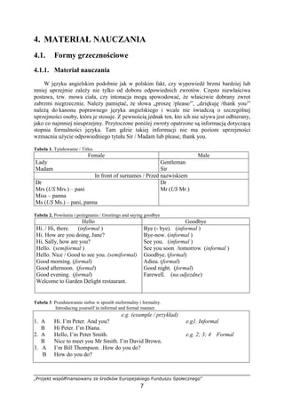 „Projekt współfinansowany ze środków Europejskiego Funduszu Społecznego”
7
4. MATERIAŁ NAUCZANIA
4.1. Formy grzecznościowe
4.1.1. Materiał nauczania
W języku angielskim podobnie jak w polskim fakt, czy wypowiedź brzmi bardziej lub
mniej uprzejmie zależy nie tylko od doboru odpowiednich zwrotów. Często niewłaściwa
postawa, tzw. mowa ciała, czy intonacja mogą spowodować, że właściwie dobrany zwrot
zabrzmi niegrzecznie. Należy pamiętać, że słowa „proszę /please/”, „dziękuję /thank you/”
należą do kanonu poprawnego języka angielskiego i wcale nie świadczą o szczególnej
uprzejmości osoby, która je stosuje. Z pewnością jednak ten, kto ich nie używa jest odbierany,
jako co najmniej nieuprzejmy. Przytoczone poniżej zwroty opatrzone są informacją dotyczącą
stopnia formalności języka. Tam gdzie takiej informacji nie ma poziom uprzejmości
wzmacnia użycie odpowiedniego tytułu Sir / Madam lub please, thank you.
Tabela 1. Tytułowanie / Titles
Female Male
Lady
Madam
Gentleman
Sir
In front of surnames / Przed nazwiskiem
Dr
Mrs (US Mrs.) – pani
Miss – panna
Ms (US Ms.) – pani, panna
Dr
Mr (US Mr.)
Tabela 2. Powitania i pożegnania / Greetings and saying goodbye
Hello Goodbye
Hi. / Hi, there. (informal )
Hi. How are you doing, Jane?
Hi, Sally, how are you?
Hello. (semiformal )
Hello. Nice / Good to see you. (semiformal)
Good morning. (formal)
Good afternoon. (formal)
Good evening. (formal)
Welcome to Garden Delight restaurant.
Bye (- bye). (informal )
Bye-now. (informal )
See you. (informal )
See you soon /tomorrow (informal )
Goodbye. (formal)
Adieu. (formal)
Good night. (formal)
Farewell. (na odjezdne)
Tabela 3. Przedstawianie siebie w sposób nieformalny i formalny.
Introducing yourself in informal and formal manner.
e.g. (example / przykład)
1. A Hi. I’m Peter. And you? e.g1. Informal
B Hi Peter. I’m Diana.
2. A Hello, I’m Peter Smith. e.g. 2; 3; 4 Formal
B Nice to meet you Mr Smith. I’m David Brown.
3. A I’m Bill Thompson. .How do you do?
B How do you do?
 