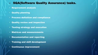 - SQA(Software Quality Assurance) tasks.
• Requirement analysis
• Quality planning
• Process definition and compliance
• Quality review and inspection
• Testing strategy and execution
• Matrices and measurements
• Documentation and reporting
• Training and skill development
• Continuous improvement
 