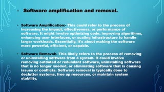 - Software amplification and removal.
• Software Amplification:- This could refer to the process of
increasing the impact, effectiveness, or performance of
software. It might involve optimizing code, improving algorithms,
enhancing user interfaces, or scaling infrastructure to handle
larger workloads. Essentially, it's about making the software
more powerful, efficient, or capable.
• Software Removal:- This likely refers to the process of removing
or uninstalling software from a system. It could involve
removing outdated or redundant software, uninstalling software
that is no longer needed, or eliminating software that is causing
issues or conflicts. Software removal is typically done to
declutter systems, free up resources, or maintain system
stability.
 