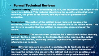 - Formal Technical Reviews
• Objective Setting: Before conducting an FTR, the objectives and scope of the
review are defined. This includes identifying the specific artifact(s) to be
reviewed, the goals of the review, and any criteria or guidelines for
evaluation.
• Preparation: The author of the artifact being reviewed prepares the
document, code, or other deliverable for distribution to the review team. This
may involve ensuring that the artifact is complete, clear, and ready for
review.
• Review Meeting: The review team convenes for a structured review meeting,
typically led by a moderator or facilitator. During the meeting, the author
presents the artifact, providing context, explanations, and background
information as needed.
• Roles: Different roles are assigned to participants to facilitate the review
process. These roles may include the moderator, who leads the review
meeting; the author, who presents the artifact and answers questions; and
reviewers, who examine the artifact for defects and provide feedback.
 