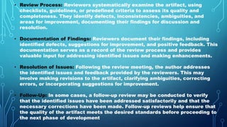 • Review Process: Reviewers systematically examine the artifact, using
checklists, guidelines, or predefined criteria to assess its quality and
completeness. They identify defects, inconsistencies, ambiguities, and
areas for improvement, documenting their findings for discussion and
resolution.
• Documentation of Findings: Reviewers document their findings, including
identified defects, suggestions for improvement, and positive feedback. This
documentation serves as a record of the review process and provides
valuable input for addressing identified issues and making enhancements.
• Resolution of Issues: Following the review meeting, the author addresses
the identified issues and feedback provided by the reviewers. This may
involve making revisions to the artifact, clarifying ambiguities, correcting
errors, or incorporating suggestions for improvement.
• Follow-Up: In some cases, a follow-up review may be conducted to verify
that the identified issues have been addressed satisfactorily and that the
necessary corrections have been made. Follow-up reviews help ensure that
the quality of the artifact meets the desired standards before proceeding to
the next phase of development
 