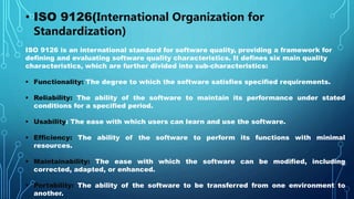 • ISO 9126(International Organization for
Standardization)
ISO 9126 is an international standard for software quality, providing a framework for
defining and evaluating software quality characteristics. It defines six main quality
characteristics, which are further divided into sub-characteristics:
 Functionality: The degree to which the software satisfies specified requirements.
 Reliability: The ability of the software to maintain its performance under stated
conditions for a specified period.
 Usability: The ease with which users can learn and use the software.
 Efficiency: The ability of the software to perform its functions with minimal
resources.
 Maintainability: The ease with which the software can be modified, including
corrected, adapted, or enhanced.
 Portability: The ability of the software to be transferred from one environment to
another.
 