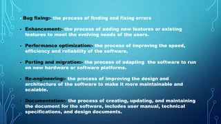 - Bug fixing:- the process of finding and fixing errors
- Enhancement:- the process of adding new features or existing
features to meet the evolving needs of the users.
- Performance optimization:- the process of improving the speed,
efficiency and reliability of the software.
- Porting and migration:- the process of adapting the software to run
on new hardware or software platforms.
- Re-engineering:- the process of improving the design and
architecture of the software to make it more maintainable and
scalable.
- Documentation:- the process of creating, updating, and maintaining
the document for the software, includes user manual, technical
specifications, and design documents.
 