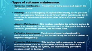 - Types of software maintenance.
• Corrective maintenance:- This involves fixing errors and bugs in the
software system.
• Patching:- It is an emergency fix implemented mainly due to pressure
from management. Patching is done for corrective maintenance but it
gives rise to unforeseen future errors due to lack of proper impact
analysis.
• Adaptive Maintenance:- This involves modifying the software system to
adapt it to changes in the environment, such as changes in hardware or
software, government policies, and business rules.
• Perfective Maintenance:- This involves improving functionality,
performance, and reliability, and restructuring the software system to
improve changeability
• Preventive Maintenance:- This involves taking measures to prevent
future problems, such as optimization, updating documentation,
reviewing and testing the system, and implementing preventive
measures such as backups
 