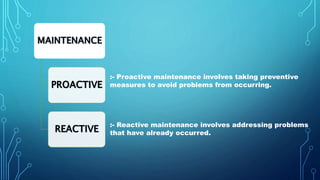 :- Proactive maintenance involves taking preventive
measures to avoid problems from occurring.
:- Reactive maintenance involves addressing problems
that have already occurred.
 