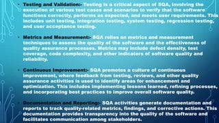 • Testing and Validation:- Testing is a critical aspect of SQA, involving the
execution of various test cases and scenarios to verify that the software
functions correctly, performs as expected, and meets user requirements. This
includes unit testing, integration testing, system testing, regression testing,
and user acceptance testing.
• Metrics and Measurement:- SQA relies on metrics and measurement
techniques to assess the quality of the software and the effectiveness of
quality assurance processes. Metrics may include defect density, test
coverage, code complexity, and other indicators of software quality and
reliability.
• Continuous Improvement:- SQA promotes a culture of continuous
improvement, where feedback from testing, reviews, and other quality
assurance activities is used to identify areas for enhancement and
optimization. This includes implementing lessons learned, refining processes,
and incorporating best practices to improve overall software quality.
• Documentation and Reporting:- SQA activities generate documentation and
reports to track quality-related metrics, findings, and corrective actions. This
documentation provides transparency into the quality of the software and
facilitates communication among stakeholders.
 