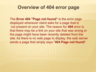 Overview of 404 error page
The Error 404 "Page not found" is the error page
displayed whenever client asks for a page that is
not present on your site. The reason for 404 error is
that there may be a link on your site that was wrong or
the page might have been recently deleted from the
site. As there is no web page to display, the web server
sends a page that simply says "404 Page not found".
 