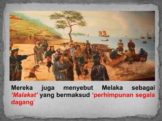 Mereka juga menyebut Melaka sebagai
‘Malakat’ yang bermaksud ‘perhimpunan segala
dagang’.
 