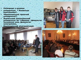 • Співпраця з вузами:
• університет “ Львівська
політехніка”,
• “Національний гірничий
університет”,
• Львівський національний
університет ім. І.Франка : факультет
іноземних мов, факультет
електроніки,
• Національний лісотехнічний
університет України.
 