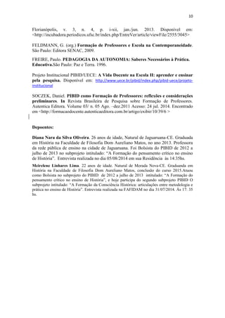 10
Florianópolis, v. 3, n. 4, p. i-xii, jan./jun. 2013. Disponível em:
<http://incubadora.periodicos.ufsc.br/index.php/EntreVer/article/viewFile/2555/3045>
FELDMANN, G. (org.) Formação de Professores e Escola na Contemporaneidade.
São Paulo: Editora SENAC, 2009.
FREIRE, Paulo. PEDAGOGIA DA AUTONOMIA: Saberes Necessários à Prática.
Educativa.São Paulo: Paz e Terra. 1996.
Projeto Institucional PIBID/UECE: A Vida Docente na Escola II: aprender e ensinar
pela pesquisa. Disponível em: http://www.uece.br/pibid/index.php/pibid-uece/projeto-
institucional
SOCZEK, Daniel. PIBID como Formação de Professores: reflexões e considerações
preliminares. In Revista Brasileira de Pesquisa sobre Formação de Professores.
Autentica Editora. Volume 03/ n. 05 Ago. –dez.2011 Acesso: 24 jul. 2014. Encontrado
em <http://formacaodocente.autenticaeditora.com.br/artigo/exibir/10/39/6 >
Depoentes:
Diana Nara da Silva Oliveira. 26 anos de idade, Natural de Jaguaruana-CE. Graduada
em História na Faculdade de Filosofia Dom Aureliano Matos, no ano 2013. Professora
da rede pública de ensino na cidade de Jaguaruana. Foi Bolsista do PIBID de 2012 a
julho de 2013 no subprojeto intitulado: “A Formação do pensamento crítico no ensino
de História”. Entrevista realizada no dia 05/08/2014 em sua Residência às 14:35hs.
Meirelene Linhares Lima. 22 anos de idade. Natural de Morada Nova-CE. Graduanda em
História na Faculdade de Filosofia Dom Aureliano Matos, conclusão do curso 2015.Atuou
como Bolsista no subprojeto do PIBID de 2012 a julho de 2013 intitulado: “A Formação do
pensamento crítico no ensino de História”, e hoje participa do segundo subprojeto PIBID O
subprojeto intitulado: “A Formação da Consciência Histórica: articulações entre metodologia e
prática no ensino de História”. Entrevista realizada na FAFIDAM no dia 31/07/2014. Às 17: 35
hs.
 