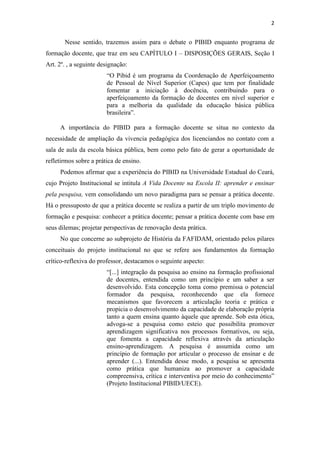 2
Nesse sentido, trazemos assim para o debate o PIBID enquanto programa de
formação docente, que traz em seu CAPÍTULO I – DISPOSIÇÕES GERAIS, Seção I
Art. 2º. , a seguinte designação:
“O Pibid é um programa da Coordenação de Aperfeiçoamento
de Pessoal de Nível Superior (Capes) que tem por finalidade
fomentar a iniciação à docência, contribuindo para o
aperfeiçoamento da formação de docentes em nível superior e
para a melhoria da qualidade da educação básica pública
brasileira”.
A importância do PIBID para a formação docente se situa no contexto da
necessidade de ampliação da vivencia pedagógica dos licenciandos no contato com a
sala de aula da escola básica pública, bem como pelo fato de gerar a oportunidade de
refletirmos sobre a prática de ensino.
Podemos afirmar que a experiência do PIBID na Universidade Estadual do Ceará,
cujo Projeto Institucional se intitula A Vida Docente na Escola II: aprender e ensinar
pela pesquisa, vem consolidando um novo paradigma para se pensar a prática docente.
Há o pressuposto de que a prática docente se realiza a partir de um triplo movimento de
formação e pesquisa: conhecer a prática docente; pensar a prática docente com base em
seus dilemas; projetar perspectivas de renovação desta prática.
No que concerne ao subprojeto de História da FAFIDAM, orientado pelos pilares
conceituais do projeto institucional no que se refere aos fundamentos da formação
crítico-reflexiva do professor, destacamos o seguinte aspecto:
“[...] integração da pesquisa ao ensino na formação profissional
de docentes, entendida como um princípio e um saber a ser
desenvolvido. Esta concepção toma como premissa o potencial
formador da pesquisa, reconhecendo que ela fornece
mecanismos que favorecem a articulação teoria e prática e
propicia o desenvolvimento da capacidade de elaboração própria
tanto a quem ensina quanto àquele que aprende. Sob esta ótica,
advoga-se a pesquisa como esteio que possibilita promover
aprendizagem significativa nos processos formativos, ou seja,
que fomenta a capacidade reflexiva através da articulação
ensino-aprendizagem. A pesquisa é assumida como um
princípio de formação por articular o processo de ensinar e de
aprender (...). Entendida desse modo, a pesquisa se apresenta
como prática que humaniza ao promover a capacidade
compreensiva, crítica e interventiva por meio do conhecimento”
(Projeto Institucional PIBID/UECE).
 