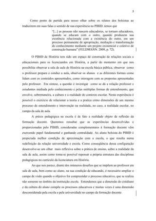 3
Como ponto de partida para nosso olhar sobre os relatos dos bolsistas ao
traduzirem em suas falas o sentido de sua experiência no PIBID, temos que
“[...] as pessoas não nascem educadores, se tornam educadores,
quando se educam com o outro, quando produzem sua
existência relacionada com a existência do outro, em um
processo permanente de apropriação, mediação e transformação
do conhecimento mediante um projeto existencial e coletivo de
construção humana” (FELDMANN. 2009, p. 72).
O PIBID de História tem sido um espaço de construção de relações sociais e
educacionais para os licenciandos em História, a partir do momento em que nos
possibilita observar a sala de aula de História na escola básica pública, observar como
o professor prepara e conduz a aula, observar os alunos e as diferentes formas como
lidam com os conteúdos apresentados, como interagem com as propostas apresentadas
pelo professor. Em síntese, a questão é investigar como se dá a relação professor e
estudantes mediada pelo conhecimento e pelas múltiplas formas de entendimento, que
envolve, sobremaneira, a cultura e a realidade do contexto escolar. Nesta experiência é
possível o exercício de relacionar a teoria e a pratica como dimensões de um mesmo
processo de entendimento e intervenção na realidade, no caso, a realidade escolar, no
campo da sala de aula.
A práxis pedagógica na escola é de fato a realidade objeto de reflexão da
formação docente. Queremos ressaltar que as experiências desenvolvidas e
proporcionadas pelo PIBID, consideradas complementares à formação docente vêm
exercendo papel fundamental e ganhando centralidade. Ao aluno bolsista do PIBID é
propiciada melhor condição de aproximação com a escola, o que resulta numa
redefinição da relação universidade e escola. Como conseqüência dessa configuração
desenvolve-se um olhar mais reflexiva sobre a prática de ensino, sobre a realidade da
sala de aula, assim como torna-se possível repensar a própria estrutura das disciplinas
pedagógicas no currículo da licenciatura em História.
Ao que nos parece, diante dos inúmeros desafios que se impõem ao professor em
sala de aula, bem como ao aluno, na sua condição de educando, é necessário ampliar o
campo de visão quando o objetivo for compreender o processo educativo, que se realiza
não somente no âmbito da instituição escola. Entendemos que a dimensão do cotidiano
e da cultura do aluno compõe os processos educativos e muitas vezes é uma dimensão
desconsiderada pela escola e pela universidade no campo da formação docente.
 