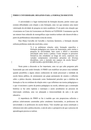 4
PIBID E UNIVERSIDADE: DESAFIOS PARA A FORMAÇÃO DOCENTE
A universidade é o lugar institucional da formação docente, porém vemos que
existem dificuldades com relação a esta formação, uma vez que notamos uma maior
valorização da atividade de pesquisa no meio acadêmico. É em parte esta situação que
vivenciamos no Curso de Licenciatura em História na FAFIDAM. Constatamos que há
um número bem reduzido de monográficas cujas temática tenham sido desenvolvidas a
partir de problemáticas relacionadas à área de ensino.
Para Diana Carvalho de Carvalho e Jucirema Quinteiro, a formação docente
enfrenta problemas ainda não resolvidos, como:
“[...] as polêmicas relações entre formação específica e
formação pedagógica nos cursos de licenciatura, entre ensino e
pesquisa na universidade, bem como a difícil e necessária
articulação entre teoria e prática. Como integrar os percursos
formativos dos estudantes ao longo do curso, expressos nos
variados componentes curriculares presentes em diversas
disciplinas, com a inserção nos espaços da escola básica?”
(CARVALHO e QUINTEIRO, 2013, p 3 ).
Neste ponto a discussão se faz importante, uma vez que cabe perguntar pelo
licenciando que está sendo formado. O PIBID vem modificar um pouco essa realidade
quando possibilita a alguns alunos conhecerem de modo processual a realidade da
escola básica pública, de estruturarem um grupo permanente de estudos e reflexões
sobre a prática docente, destacando como fundamental perceber que a dialética da
formação se faz no cotidiano da relação entre o que refletimos nas teorias pedagógicas e
o que vivenciamos a partir da pratica pedagógica na escola, sabemos que a construção
histórica se faz entre rupturas e rearranjos e assim acreditamos no processo de
intervenção cotidiana, uma vez planejada a intencionalidade da aula e da ação
educativa.
A importância do PIBID se faz à medida que este proporciona reflexões e
práticas coletivamente construídas pelos estudantes licenciandos, os professores da
universidade e os professores da escola básica. Vale ressaltar que nessa construção a
referencia tem sido a prática docente, a sala de aula e a perspectiva de que o processo de
aprendizagem precisa se realizar.
 
