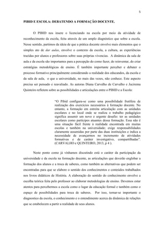 5
PIBID E ESCOLA: DEBATENDO A FORMAÇÃO DOCENTE.
O PIBID nos insere o licenciando na escola por meio da atividade de
reconhecimento da escola, feita através de um amplo diagnóstico que sobre a escola.
Nesse sentido, partimos da ideia de que a prática docente envolve mais elementos que o
simples ato de dar aulas, envolve o contexto da escola, a cultura, as experiências
trazidas por alunos e professores sobre suas próprias vivencias. A dinâmica da sala de
aula e da escola são importantes para a percepção do como fazer, do reinventar, do criar
estratégias metodológicas de ensino. É também importante perceber e debater o
processo formativo principalmente considerando a realidade dos educandos, da escola e
da sala de aula, o que a universidade, no mais das vezes, não conhece. Este aspecto
precisa ser pensado e reavaliado. As autoras Diana Carvalho de Carvalho e Jucirema
Quinteiro refletem sobre as possibilidades e articulações entre o PIBID e a Escola:
“O Pibid configura-se como uma possibilidade frutífera de
realização dos exercícios necessários à formação docente. No
entanto, a formação em estreita articulação com as unidades
escolares e no local onde se realiza o trabalho pedagógico
significa assumir um novo e urgente desafio: ter as unidades
escolares como partícipes atuantes dessa formação. Essa não é
uma situação fácil frente à realidade encontrada em muitas
escolas e também na universidade; exige responsabilidades
claramente assumidas por parte das duas instituições e indica a
necessidade de avançarmos no incremento de atividades
formativas e de caráter investigativo, compartilhadas”.
(CARVALHO e QUINTEIRO, 2013, p 4 ).
Neste ponto como já vínhamos discutindo está o caráter da participação da
universidade e da escola na formação docente, as articulações que deverão englobar a
formação dos alunos e a troca de saberes, como também as alternativas que podem ser
encontradas para que se elabore o sentido dos conhecimentos e conteúdos trabalhados
nos livros didáticos de História. A elaboração do sentido do conhecimento envolve a
escolha teórica feita pelo professor ao elaborar metodologias de ensino. Devemos estar
atentos para percebermos a escola como o lugar da educação formal e também como o
espaço de possibilidades para troca de saberes. Por isso, tornar-se importante o
diagnostico da escola, o conhecimento e o entendimento acerca da dinâmica de relações
que se estabelecem a partir a realidade de seus alunos.
 