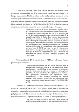 6
O aluno da licenciatura, via de regra, concebe o contato com a escola como
apenas uma obrigatoriedade que deve cumprir como estágio na sua formação – o
Estágio supervisionado. Não há na cultura escolar das licenciaturas a noção da escola
como espaço de conhecimento e de convivência, visando à construção de conhecimento,
de relações. Quando questionada sobre essa experiência no PIBID, Meirelene Linhares
Lima, graduanda em História na FAFIDAM e bolsista do PIBID de História, evidencia
a importância da relação alunos, escola como espaço de formação e de relações:
“como eu o pude estar na escola, no cotidiano, algumas vezes
por semana, eu pude ver que é indispensável formar o individuo,
e impossível formar o professor sem ele ter o conhecimento
prévio do cotidiano na escola, porque como eu estou, eu já fiz a
disciplina de Prática de Ensino I no semestre passado, estou
fazendo, praticamente eu já finalizei as práticas docentes da
licenciatura e pude compreender que duas disciplinas de práticas
de ensino são insuficientes ou pobres em sua função de formar
um professor para lidar com toda complexidade que é uma sala
aula de escola básica, de escola pública, o que é a escola, então
em dois anos de PIBID eu pude ver que é extremamente
importante é indispensável uma experiência dessa para a
formação do professor, compreendendo o que é o professor, tão
requisitado, tão cobrado, e o que é a docência”. (Entrevista em
31/07/2014).
Assim, para Soczek (2011), a contribuição do PIBID para a formação docente
promove alguns benefícios:
“Esses benefícios decorrem, em boa medida, da forma como o
Programa foi estruturado, ou seja, ao não apontar com maior
detalhamento e especificidade no que consistem as práticas de
incentivo à docência, permitiu a existência de práticas plurais
pautadas pela troca e melhoria das experiências de docência.
Essa pluralidade quantitativa de experiências tende,
dialeticamente, a uma mudança qualitativa das práticas
escolares. Essa produção diversa, mas não fragmentada, abre
portas a uma prática educativa emancipadora”. (SOCZEK, 2011
p 10).
Diana Nara da Silva Oliveira, formada em 2013 em História na FAFIDAM e ex-
bolsista do PIBID no período de 2012 a 2013, afirma o quanto, após ter concluído sua
graduação, a sua experiência no programa de iniciação à docência auxilia na sua prática
pedagógica na escola básica na qual trabalha, no município de Jaguaruana, Ceará.
Ressalta o quanto a sua a experiência vivenciada no PIBID foi emancipadora para ela:
“foi muito boa essa experiência pra mim, e hoje quando eu
realmente comecei a trabalhar eu me senti muito mais segura,
 