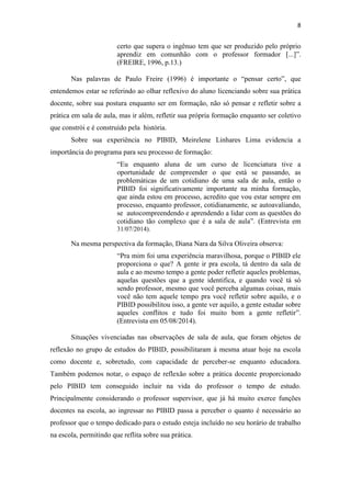 8
certo que supera o ingênuo tem que ser produzido pelo próprio
aprendiz em comunhão com o professor formador [...]”.
(FREIRE, 1996, p.13.)
Nas palavras de Paulo Freire (1996) é importante o “pensar certo”, que
entendemos estar se referindo ao olhar reflexivo do aluno licenciando sobre sua prática
docente, sobre sua postura enquanto ser em formação, não só pensar e refletir sobre a
prática em sala de aula, mas ir além, refletir sua própria formação enquanto ser coletivo
que constrói e é construído pela história.
Sobre sua experiência no PIBID, Meirelene Linhares Lima evidencia a
importância do programa para seu processo de formação:
“Eu enquanto aluna de um curso de licenciatura tive a
oportunidade de compreender o que está se passando, as
problemáticas de um cotidiano de uma sala de aula, então o
PIBID foi significativamente importante na minha formação,
que ainda estou em processo, acredito que vou estar sempre em
processo, enquanto professor, cotidianamente, se autoavaliando,
se autocompreendendo e aprendendo a lidar com as questões do
cotidiano tão complexo que é a sala de aula”. (Entrevista em
31/07/2014).
Na mesma perspectiva da formação, Diana Nara da Silva Oliveira observa:
“Pra mim foi uma experiência maravilhosa, porque o PIBID ele
proporciona o que? A gente ir pra escola, tá dentro da sala de
aula e ao mesmo tempo a gente poder refletir aqueles problemas,
aquelas questões que a gente identifica, e quando você tá só
sendo professor, mesmo que você perceba algumas coisas, mais
você não tem aquele tempo pra você refletir sobre aquilo, e o
PIBID possibilitou isso, a gente ver aquilo, a gente estudar sobre
aqueles conflitos e tudo foi muito bom a gente refletir”.
(Entrevista em 05/08/2014).
Situações vivenciadas nas observações de sala de aula, que foram objetos de
reflexão no grupo de estudos do PIBID, possibilitaram à mesma atuar hoje na escola
como docente e, sobretudo, com capacidade de perceber-se enquanto educadora.
Também podemos notar, o espaço de reflexão sobre a prática docente proporcionado
pelo PIBID tem conseguido incluir na vida do professor o tempo de estudo.
Principalmente considerando o professor supervisor, que já há muito exerce funções
docentes na escola, ao ingressar no PIBID passa a perceber o quanto é necessário ao
professor que o tempo dedicado para o estudo esteja incluído no seu horário de trabalho
na escola, permitindo que reflita sobre sua prática.
 