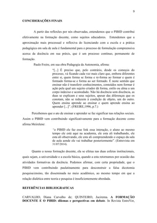 9
CONCIDERAÇÕES FINAIS
A partir das reflexões por nós observadas, entendemos que o PIBID contribui
efetivamente na formação docente, como sujeitos educadores. Entendemos que a
aproximação mais processual e reflexiva do licenciando com a escola e a prática
pedagógica em sala de aula é fundamental para o processo de formulação compreensiva
acerca da docência em sua práxis, que é um processo contínuo, permanente de
formação.
Paulo Freire, em sua obra Pedagogia da Autonomia, afirma:
“[...] É preciso que, pelo contrário, desde os começos do
processo, vá ficando cada vez mais claro que, embora diferentes
entre si, quem forma se forma e re-forma ao formar e quem é
formado forma-se e forma ao ser formado. É neste sentido que
ensinar não é transferir conhecimentos, conteúdos nem formar é
ação pela qual um sujeito criador dá forma, estilo ou alma a um
corpo indeciso e acomodado. Não há docência sem discência, as
duas se explicam e seus sujeitos, apesar das diferenças que os
conotam, não se reduzem à condição de objeto, um do outro.
Quem ensina aprende ao ensinar e quem aprende ensina ao
aprender [...]”. (FREIRE,1996, p.7.)
Percebemos que o ato de ensinar e aprender se faz significar nas relações sociais.
Assim o PIBID vem contribuindo significativamente para a formação docente como
afirma Meirelene:
“o PIBID ele faz esse link essa interação, o aluno ao mesmo
tempo ele está aqui na academia, ele esta ali trabalhando, ele
esta ali observando, ele esta ali compreendendo o espaço da sala
de aula aonde ele vai trabalhar posteriormente”. (Entrevista em
31/07/2014).
Quanto a nossa formação docente, ela se efetua nas duas esferas institucionais,
quais sejam, a universidade e a escola básica, quando a esta retornamos por ocasião das
atividades formativas da docência. Podemos afirmar, com certa propriedade, que o
PIBID vem contribuindo paulatinamente para desconstruir a falsa dicotomia
pesquisa/ensino, tão disseminada no meio acadêmico, ao mesmo tempo em que a
relação dialética entre teoria e pesquisa é insuficientemente abordada.
REFERÊNCIAS BIBLIOGRAFICAS
CARVALHO, Diana Carvalho de; QUINTEIRO, Jucirema. A FORMAÇÃO
DOCENTE E O PIBID: dilemas e perspectivas em debate. In Revista EntreVer,
 