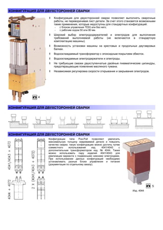 КОНФИГУРАЦИЯ ДЛЯ ДВУХСТОРОННЕЙ СВАРКИ
l Конфигурация для двухсторонней сварки позволяет выполнять сварочные
работы, не переворачивая лист детали. За счет этого становятся возможными
такие применения, которые недоступны для стандартных конфигураций:
-

с блоком управления ТЕ93 или без него;
с рабочим ходом 50 или 80 мм.

l Широкий выбор электрододержателей и электродов для выполнения
требований выполняемой работы (не включаются в стандартную
комплектацию машины).
l Возможность установки машины на крестовых и продольных двутавровых
балках.
l Водоохлаждаемый трансформатор с эпоксидным покрытием обмоток.
l Водоохлаждаемые электродержатели и электроды.
l Не требующие смазки двухступенчатые двойные пневматические цилиндры,
предотвращающие появление масляного тумана.
l Независимая регулировка скорости открывания и закрывания электродов.

КОНФИГУРАЦИЯ ДЛЯ ДВУХСТОРОННЕЙ СВАРКИ

КОНФИГУРАЦИЯ ДЛЯ ДВУХСТОРОННЕЙ СВАРКИ
Конфигурации
типа
Pus-Pull
позволяют
увеличить
максимальную толщину свариваемой детали и повысить
качество сварки. такую конфигурацию можно достичь путем
совместного
использования
изд.
4041/4043
с
дополнительным трансформатором изд. № 4044. Также
можно использовать пару изделий 4041/4043 для
реализации варианта с подвижными нижними электродами.
При использовании данных конфигураций необходимо
устанавливать разные блоки управления и питания
(документация по отдельному заказу).

Изд. 4044

 