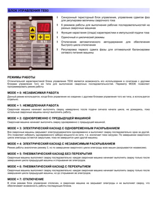 БЛОК УПРАВЛЕНИЯ ТЕ93
l Синхронный тиристорный блок управления, управление сдвигом фаз
для регулировки величины сварочного тока
l 6 режимов работы для выполнения рабочих последовательностей на
разных сварочных машинах
l Функция нарастания (спада) характеристики и импульсной подачи тока
l Одиночный и циклический режимы
l Отключение автоматического
быстрого цикла отключения

автоудержания

для

обеспечения

l Регулировка первого сдвига фазы для оптимальной балансировки
сетевого питания машины

РЕЖИМЫ РАБОТЫ
Отличительной характеристикой блока управления ТЕ93 является возможность его использования в сочетании с другими
блоками управления того же типа для выполнения сварочных последовательностей. Переметр MODE позволяет
программировать режим работы

MODE = 0: НЕЗАВИСИМАЯ РАБОТА
Данный режим используется, когда блок управления не соединен с другими блоками управления того же типа, а используется
отдельно.

MODE = 1: НЕМЕДЛЕННАЯ РАБОТА
Сварочная машина начинает выполнять сварку немедленно после подачи сигнала начала цикла, не дожидаясь, пока
остальные сварочные машины начнут выполнять работу.

MODE = 2: ОДНОВРЕМЕННО С ПРЕДЫДУЩЕЙ МАШИНОЙ
Сварочная машина начинает выполнять сварку одновременно с предыдущей машиной.

MODE = 3: ЭЛЕКТРИЧЕСКИЙ КАСКАД С ОДНОВРЕМЕННЫМ РАСКРЫВАНИЕМ
Все сварочные машины закрывают электрододержатели одновременно и выполняют сварку последовательно одна за другой.
Это позволяет избежать одновременного забора мощности из сети, т.е. исключает пики нагрузки. По завершении сварочного
цикла электроды остаются закрытыми, пока не завершится цикл другой машины.

MODE = 4: ЭЛЕКТРИЧЕСКИЙ КАСКАД С НЕЗАВИСИМЫМ РАСКРЫВАНИЕМ
Режим работы аналогичен режиму 3, но по завершении сварочного цикла электроды всех машин раскрываются независимо.

MODE = 5: ПНЕВМАТИЧЕСКИЙ КАСКАД БЕЗ ПЕРЕКРЫТИЯ
Сварочные машины выполняют сварку последовательно: каждая сварочная машина начинает выполнять сварку только после
завершения цикла предыдущей машины и открывания ее электродов.

MODE = 6: ПНЕВМАТИЧЕСКИЙ КАСКАД С ПЕРЕКРЫТИЕМ
Сварочные машины выполняют сварку последовательно: каждая сварочная машина начинает выполнять сварку только после
завершения цикла предыдущей машины, но до открывания ее электродов.

MODE = 7: ОТКЛЮЧЕНИЕ
В этом режиме блок управления отключен, и сварочная машина не закрывает электроды и не выполняет сварку, что
обеспечивает возможность работы последующих блоков.

 
