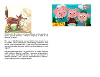 Sin intención de rendirse, se le ocurrió trepar por las paredes y
colarse por la chimenea. -“Menuda sorpresa le daré a los
cerditos”, – pensó.
Una vez en el techo se dejó caer por la chimenea, sin saber que
los cerditos habían colocado un caldero de agua hirviendo para
cocinar un rico guiso de maíz. El lobo lanzó un aullido de dolor
que se oyó en todo el bosque, salió corriendo de allí y nunca más
regresó.
Los cerditos agradecieron a su hermano por el trabajo duro que
había realizado. Este los regañó por haber sido tan perezosos,
pero ya habían aprendido la lección así que se dedicaron a
celebrar el triunfo. Y así fue como vivieron felices por siempre,
cada uno en su propia casita de ladrillos.
 
